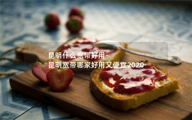 昆明什么宽带好用-昆明宽带哪家好用又便宜2020