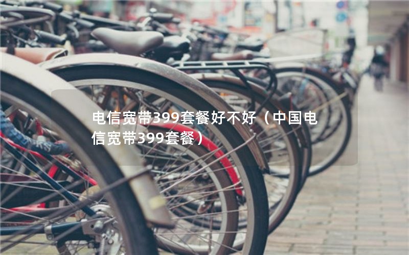 电信宽带399套餐好不好（中国电信宽带399套餐）