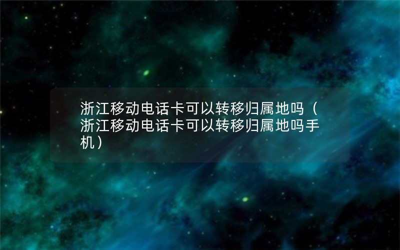 浙江移动电话卡可以转移归属地吗（浙江移动电话卡可以转移归属地吗手机）