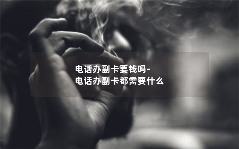 电话办副卡要钱吗-电话办副卡都需要什么