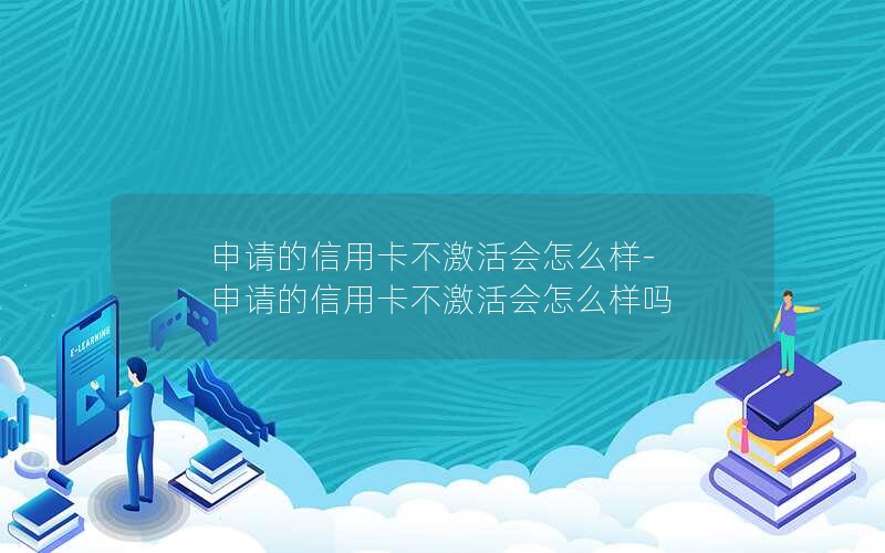 申请的信用卡不激活会怎么样-申请的信用卡不激活会怎么样吗