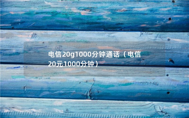 电信20g1000分钟通话（电信20元1000分钟）