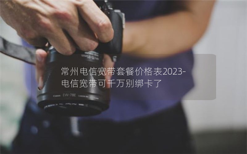 常州电信宽带套餐价格表2023-电信宽带可千万别绑卡了