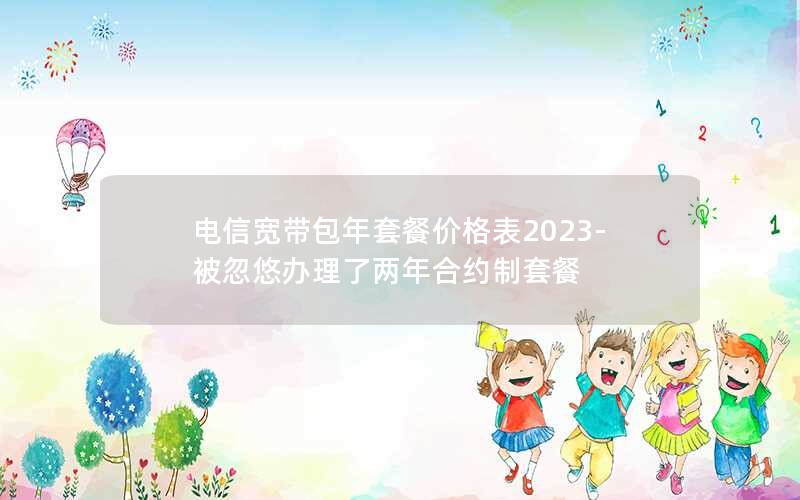 电信宽带包年套餐价格表2023-被忽悠办理了两年合约制套餐