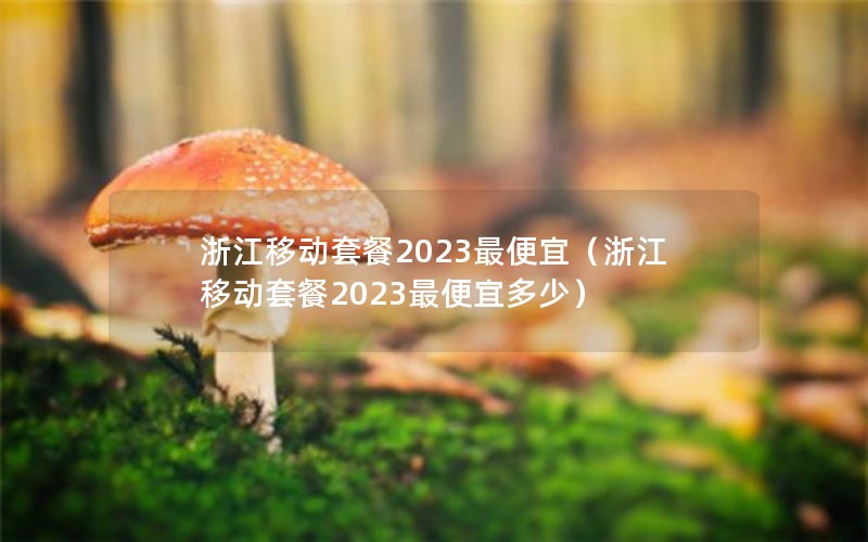 浙江移动套餐2023最便宜（浙江移动套餐2023最便宜多少）