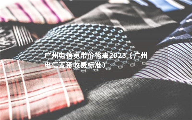 广州电信宽带价格表2023（广州电信宽带收费标准）