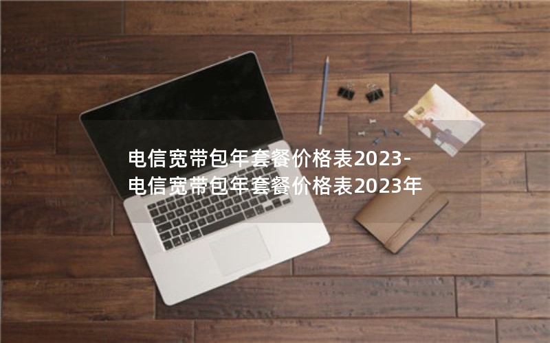 电信宽带包年套餐价格表2023-电信宽带包年套餐价格表2023年