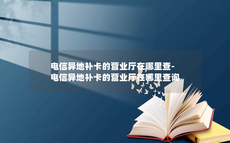 电信异地补卡的营业厅在哪里查-电信异地补卡的营业厅在哪里查询