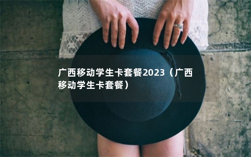 广西移动学生卡套餐2023（广西移动学生卡套餐）