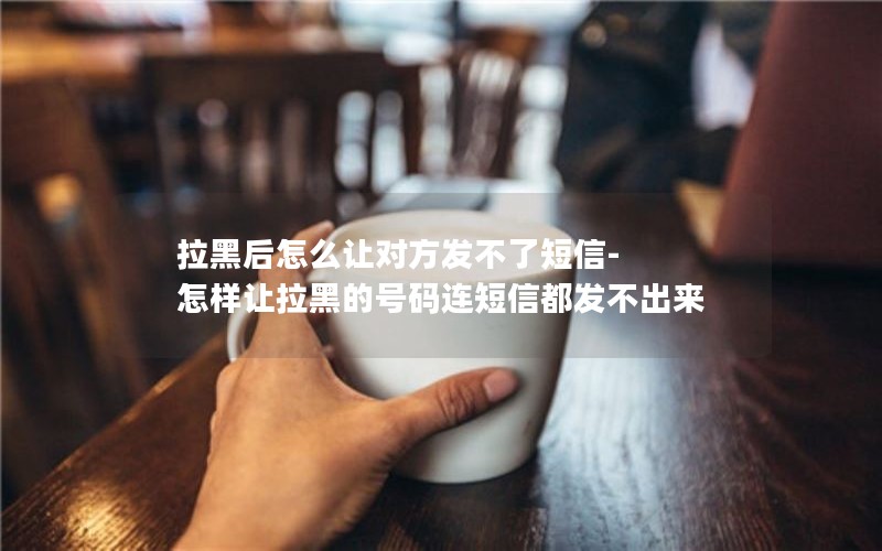 拉黑后怎么让对方发不了短信-怎样让拉黑的号码连短信都发不出来