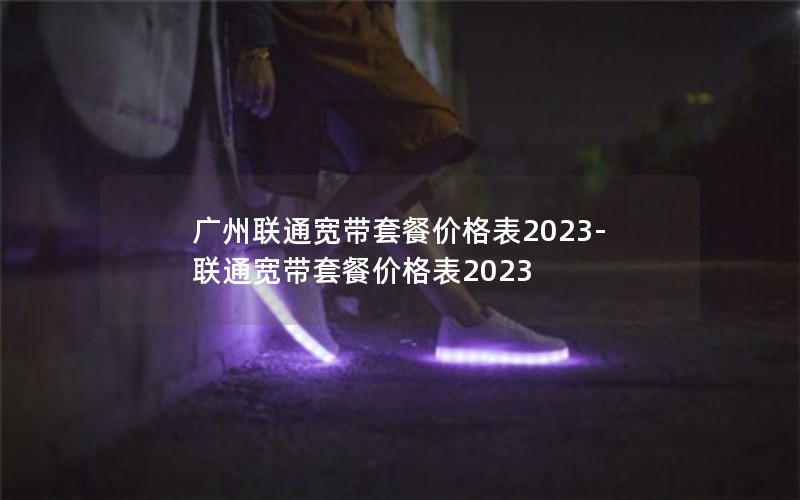 广州联通宽带套餐价格表2023-联通宽带套餐价格表2023