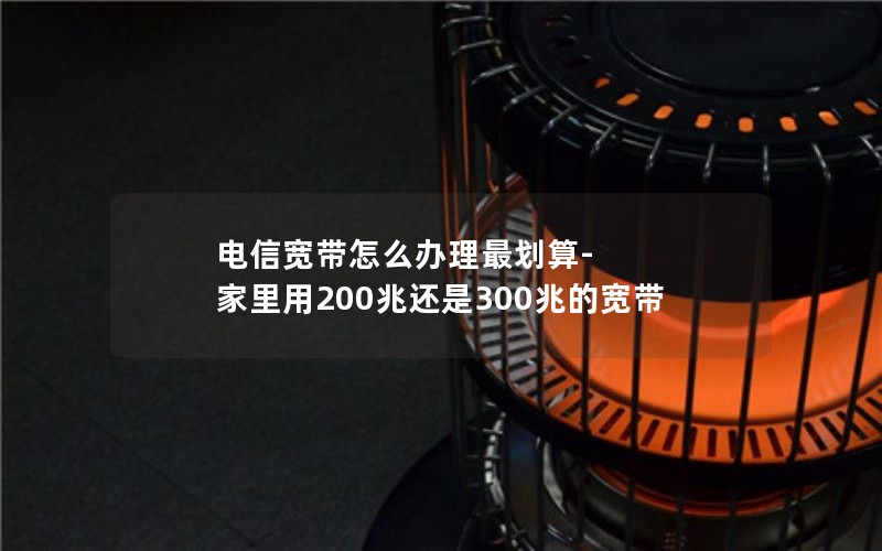 电信宽带怎么办理最划算-家里用200兆还是300兆的宽带