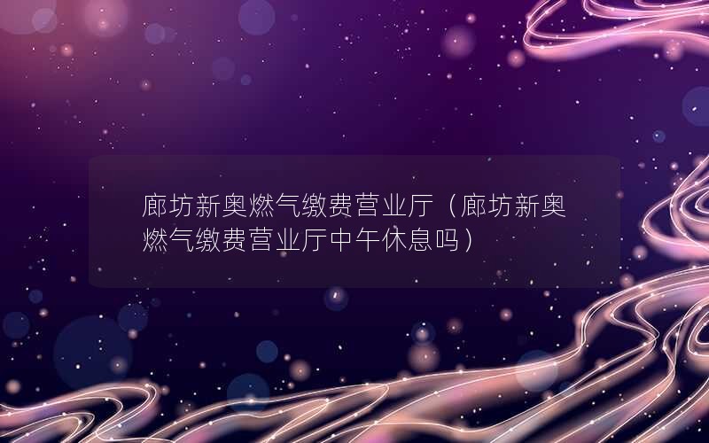 廊坊新奥燃气缴费营业厅（廊坊新奥燃气缴费营业厅中午休息吗）