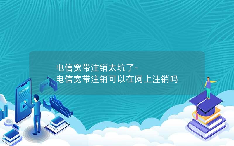 电信宽带注销太坑了-电信宽带注销可以在网上注销吗