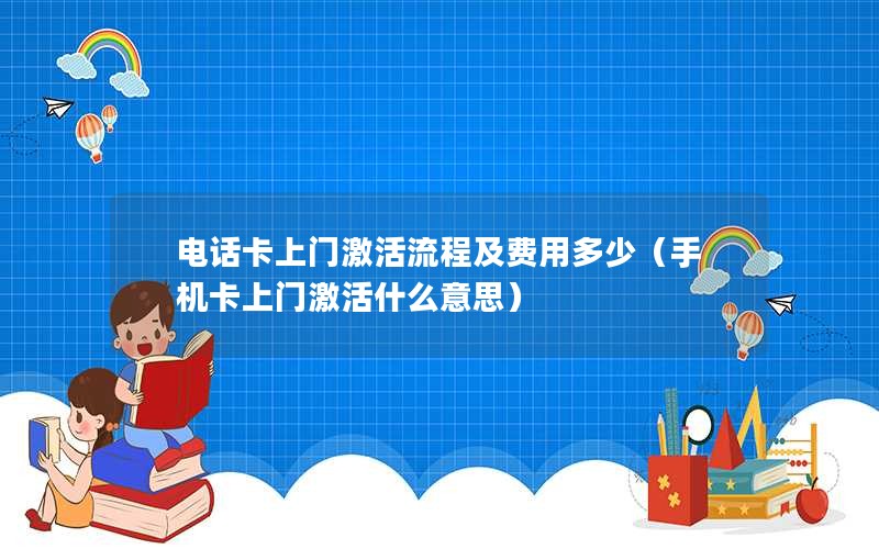 电话卡上门激活流程及费用多少（手机卡上门激活什么意思）