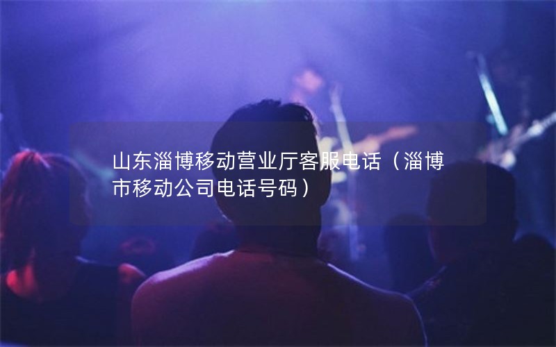 山东淄博移动营业厅客服电话（淄博市移动公司电话号码）