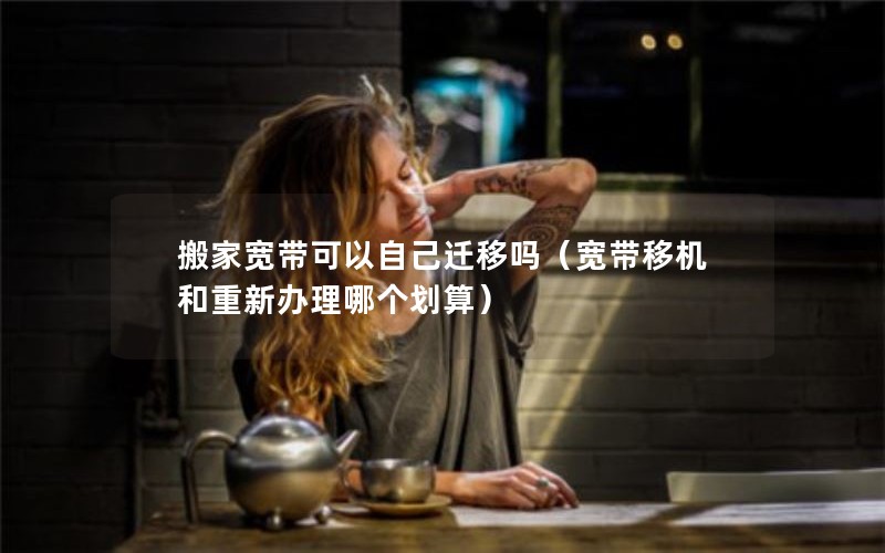 搬家宽带可以自己迁移吗（宽带移机和重新办理哪个划算）