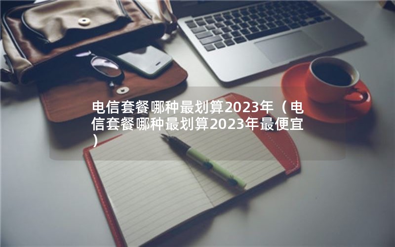 电信套餐哪种最划算2023年（电信套餐哪种最划算2023年最便宜）