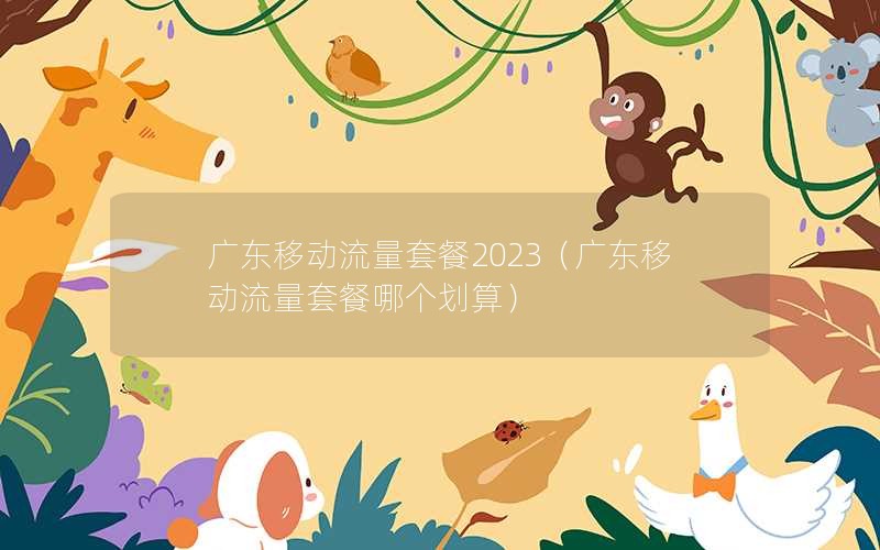 广东移动流量套餐2023（广东移动流量套餐哪个划算）