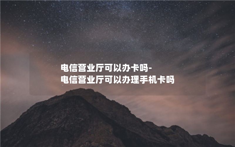 电信营业厅可以办卡吗-电信营业厅可以办理手机卡吗