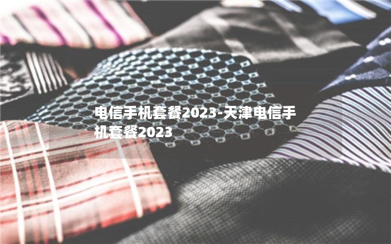 电信手机套餐2023-天津电信手机套餐2023