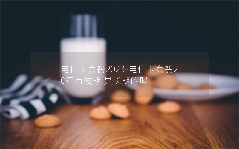 电信卡套餐2023-电信卡套餐20年有效期,是长期的吗