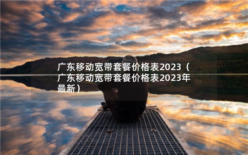 广东移动宽带套餐价格表2023（广东移动宽带套餐价格表2023年最新）