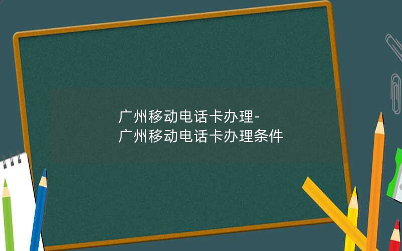 广州移动电话卡办理-广州移动电话卡办理条件