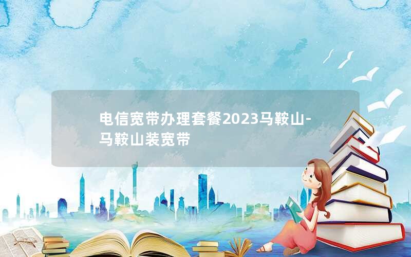 电信宽带办理套餐2023马鞍山-马鞍山装宽带