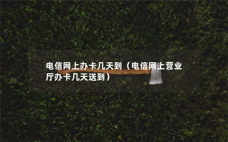 电信网上办卡几天到（电信网上营业厅办卡几天送到）