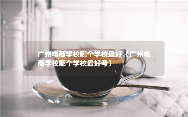 广州电商学校哪个学校最好（广州电商学校哪个学校最好考）