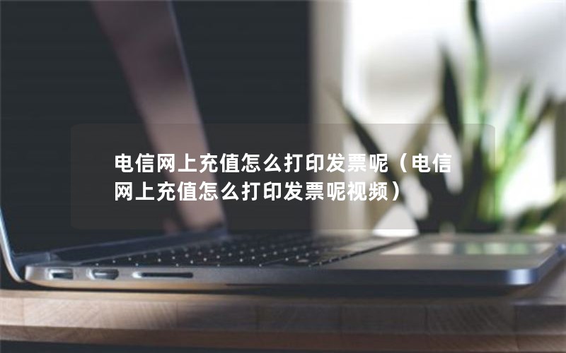 电信网上充值怎么打印发票呢（电信网上充值怎么打印发票呢视频）