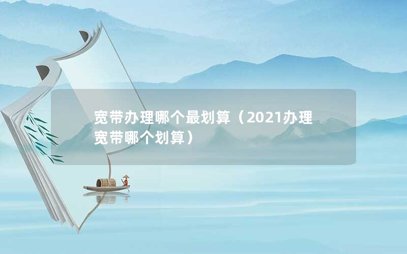 宽带办理哪个最划算（2021办理宽带哪个划算）