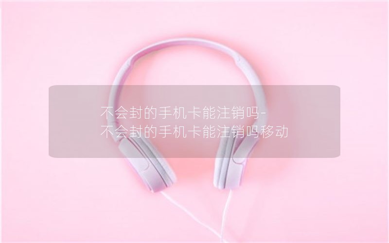 不会封的手机卡能注销吗-不会封的手机卡能注销吗移动