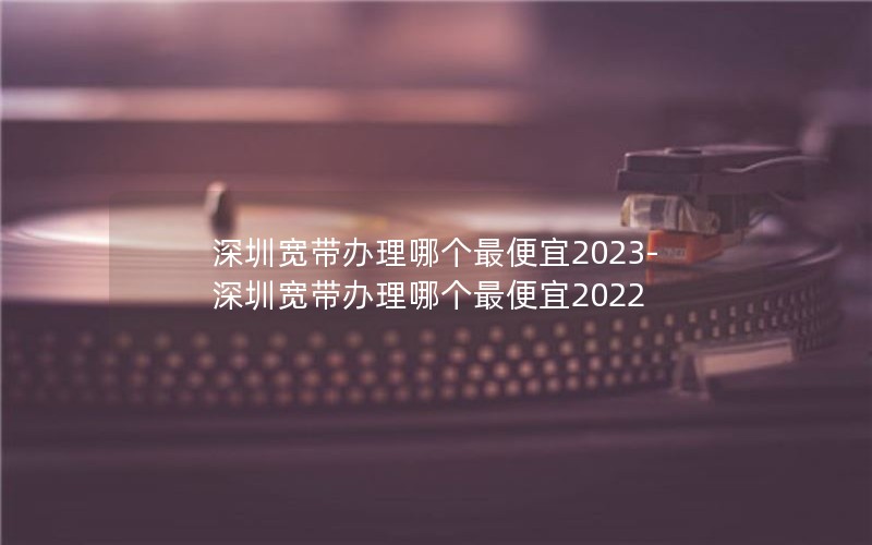 深圳宽带办理哪个最便宜2023-深圳宽带办理哪个最便宜2022