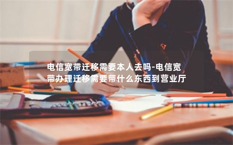 电信宽带迁移需要本人去吗-电信宽带办理迁移需要带什么东西到营业厅