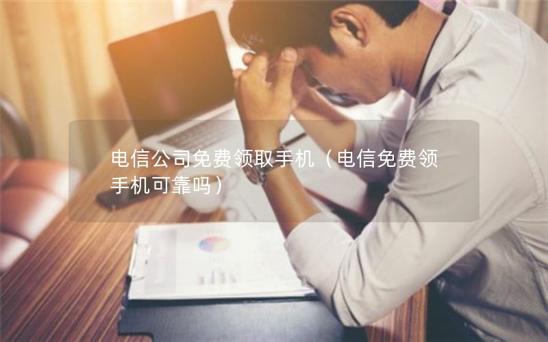 电信公司免费领取手机（电信免费领手机可靠吗）