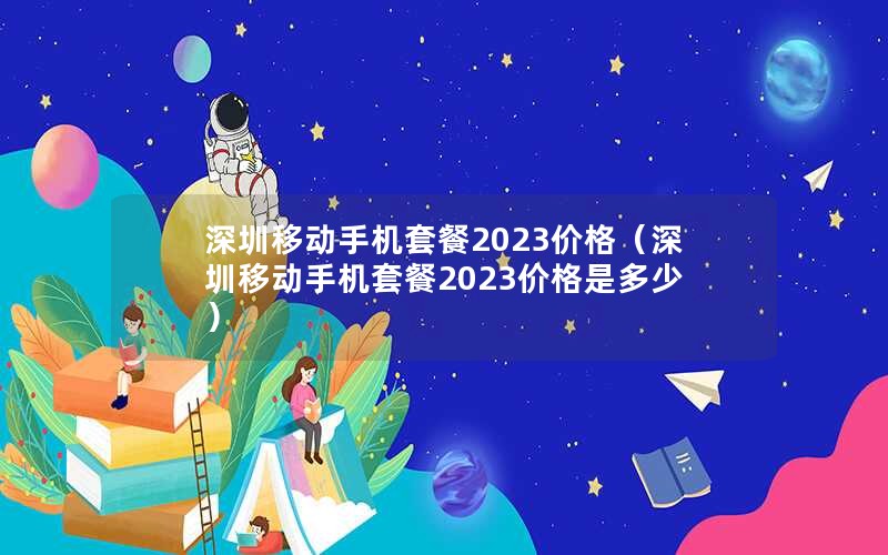 深圳移动手机套餐2023价格（深圳移动手机套餐2023价格是多少）