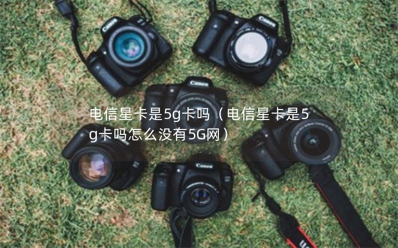 电信星卡是5g卡吗（电信星卡是5g卡吗怎么没有5G网）