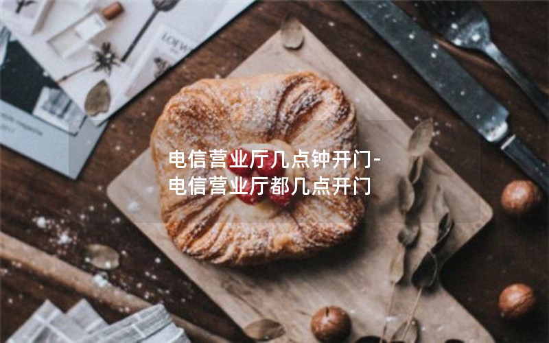 电信营业厅几点钟开门-电信营业厅都几点开门