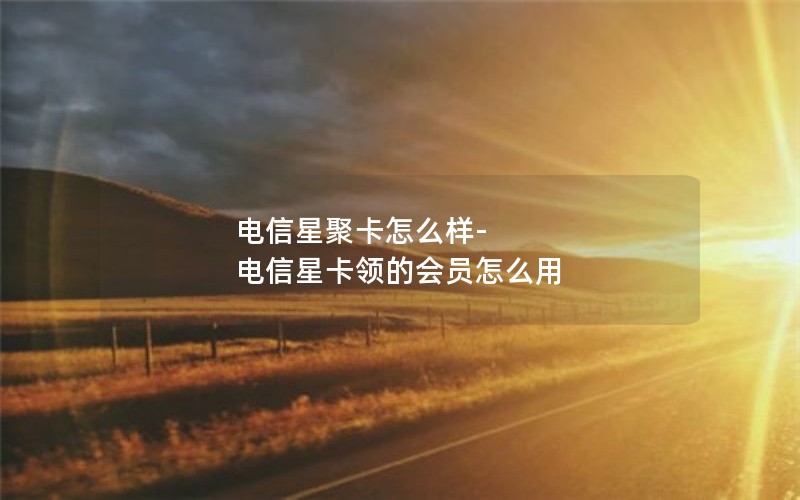 电信星聚卡怎么样-电信星卡领的会员怎么用