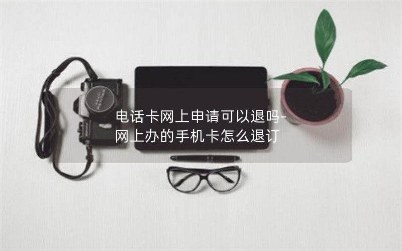 电话卡网上申请可以退吗-网上办的手机卡怎么退订