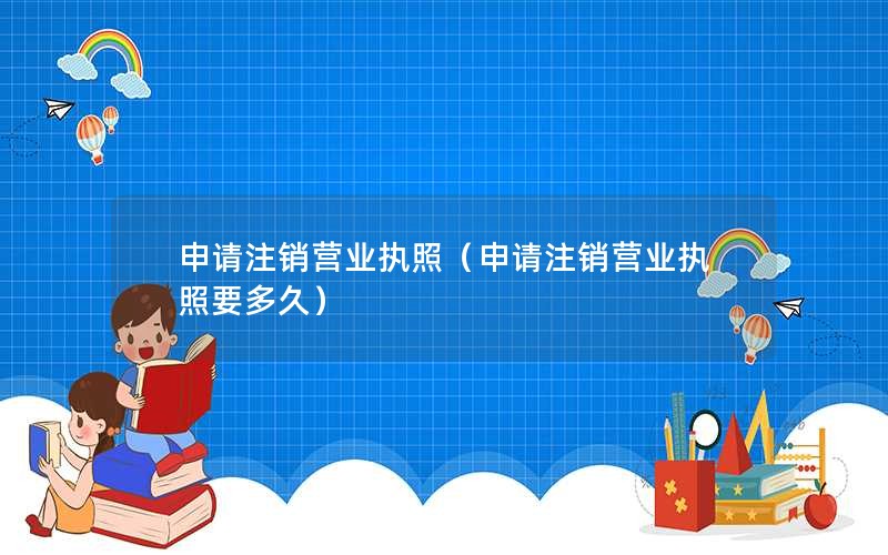 申请注销营业执照（申请注销营业执照要多久）