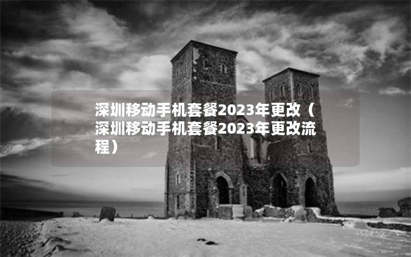 深圳移动手机套餐2023年更改（深圳移动手机套餐2023年更改流程）