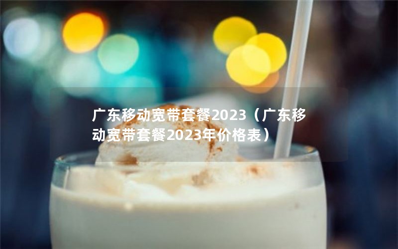 广东移动宽带套餐2023（广东移动宽带套餐2023年价格表）