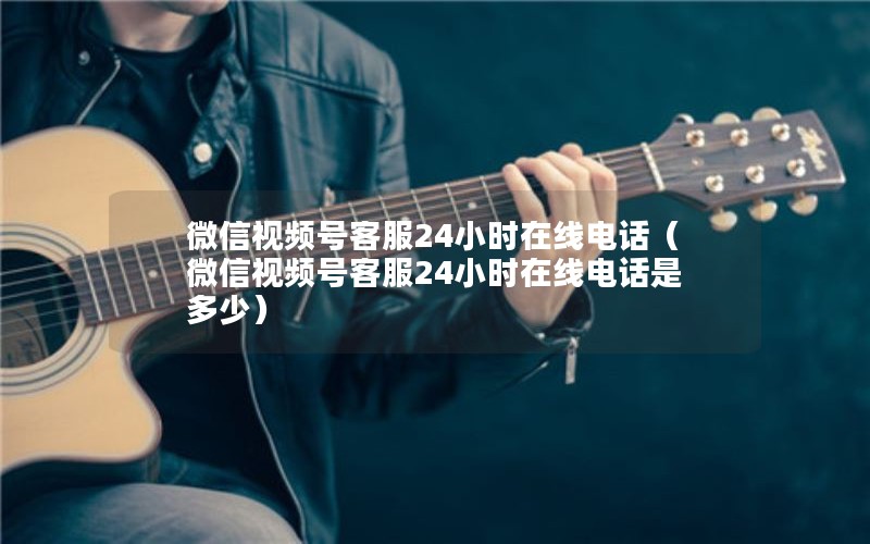 微信视频号客服24小时在线电话（微信视频号客服24小时在线电话是多少）