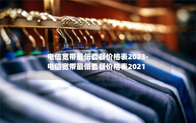 电信宽带最低套餐价格表2023-电信宽带最低套餐价格表2021