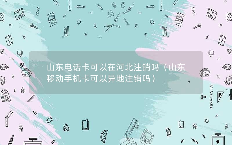 山东电话卡可以在河北注销吗（山东移动手机卡可以异地注销吗）