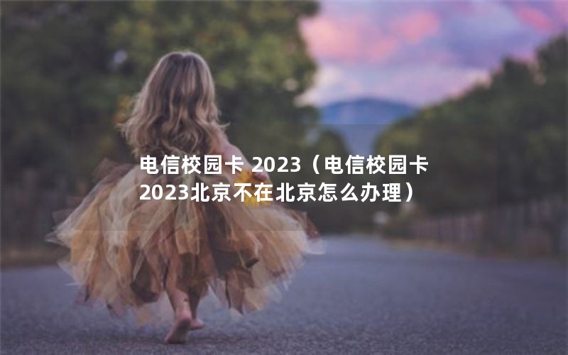 电信校园卡 2023（电信校园卡2023北京不在北京怎么办理）