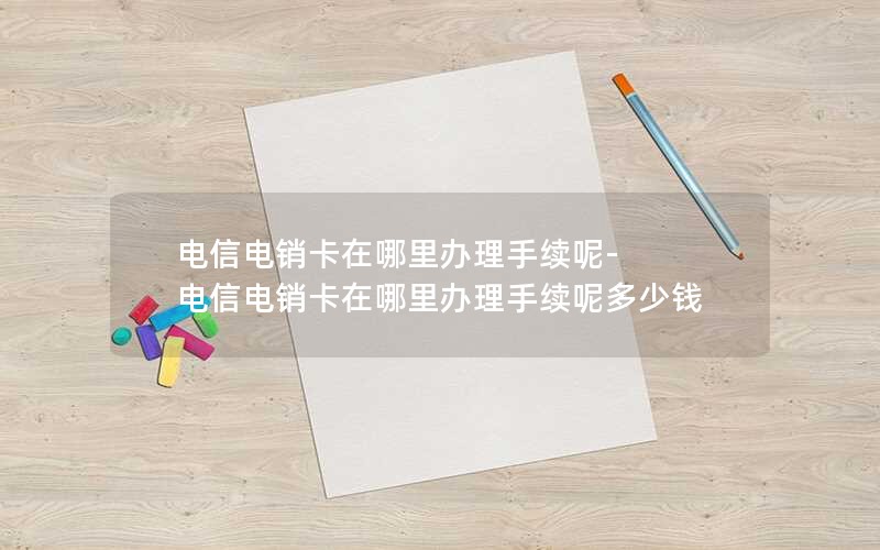 电信电销卡在哪里办理手续呢-电信电销卡在哪里办理手续呢多少钱